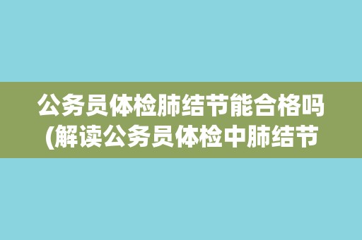 公务员体检肺结节能合格吗(解读公务员体检中肺结节的合格标准及注意事项)