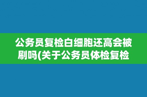 公务员复检白细胞还高会被刷吗(关于公务员体检复检的注意事项和解决方案)