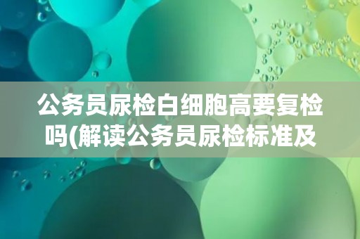 公务员尿检白细胞高要复检吗(解读公务员尿检标准及常见问题)