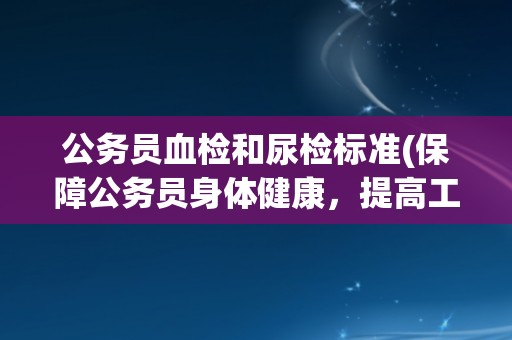 公务员血检和尿检标准(保障公务员身体健康，提高工作效率)