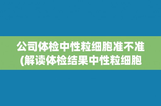 公司体检中性粒细胞准不准(解读体检结果中性粒细胞的意义及影响因素)