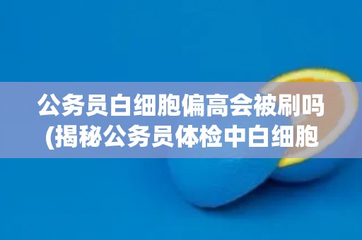 公务员白细胞偏高会被刷吗(揭秘公务员体检中白细胞偏高的影响与应对方法)