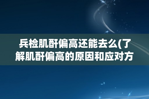 兵检肌酐偏高还能去么(了解肌酐偏高的原因和应对方法)