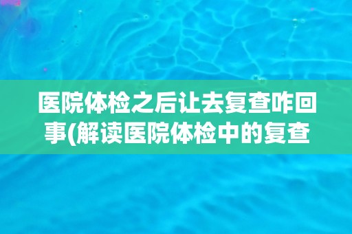 医院体检之后让去复查咋回事(解读医院体检中的复查流程和意义)