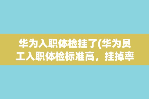 华为入职体检挂了(华为员工入职体检标准高，挂掉率居高不下)