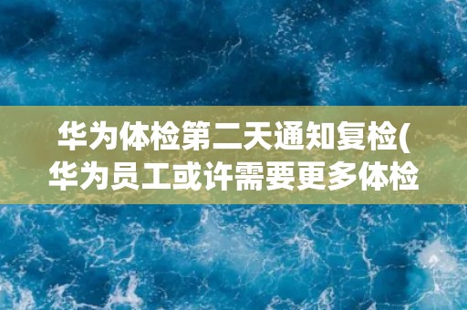 华为体检第二天通知复检(华为员工或许需要更多体检检查)