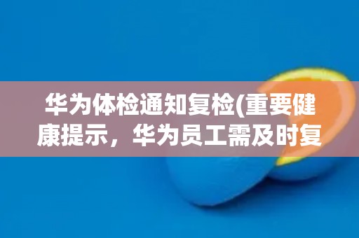 华为体检通知复检(重要健康提示，华为员工需及时复检)