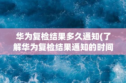 华为复检结果多久通知(了解华为复检结果通知的时间节点)