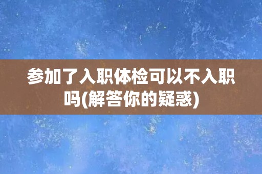 参加了入职体检可以不入职吗(解答你的疑惑)