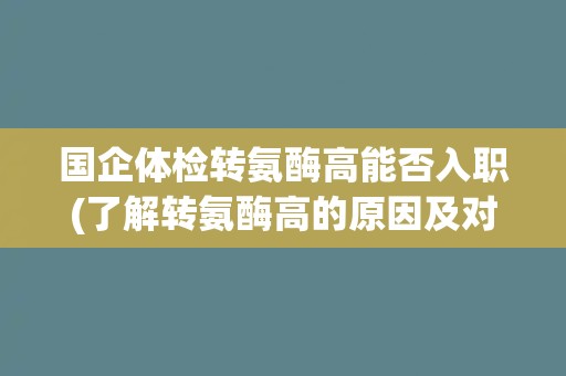 国企体检转氨酶高能否入职(了解转氨酶高的原因及对职业影响)