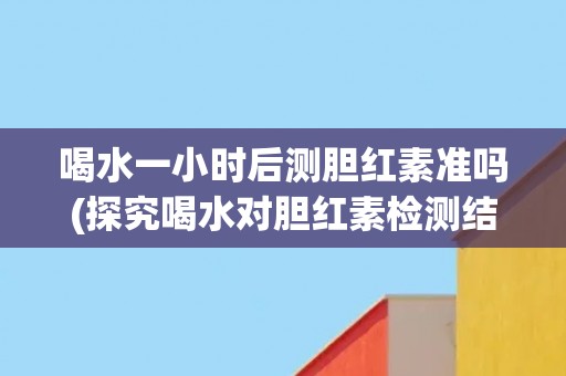 喝水一小时后测胆红素准吗(探究喝水对胆红素检测结果的影响)