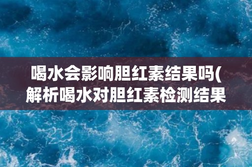 喝水会影响胆红素结果吗(解析喝水对胆红素检测结果的影响)