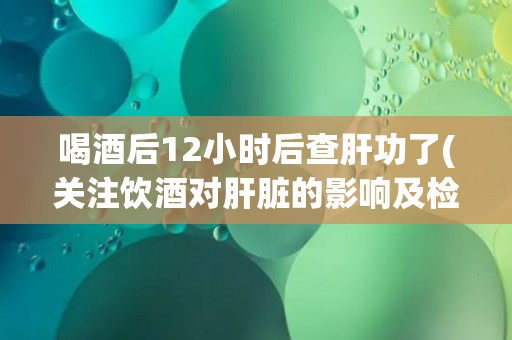 喝酒后12小时后查肝功了(关注饮酒对肝脏的影响及检测时机的重要性)