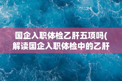国企入职体检乙肝五项吗(解读国企入职体检中的乙肝五项检查内容)