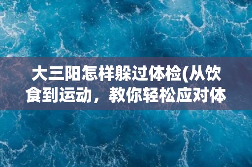 大三阳怎样躲过体检(从饮食到运动，教你轻松应对体检难关)