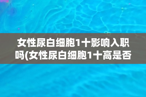 女性尿白细胞1十影响入职吗(女性尿白细胞1十高是否会导致入职失败？)