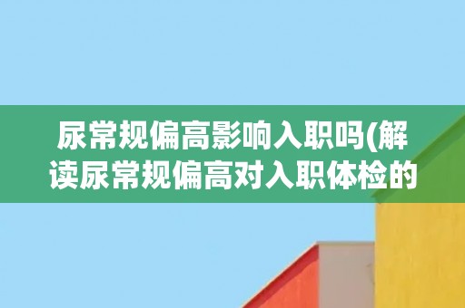 尿常规偏高影响入职吗(解读尿常规偏高对入职体检的影响)