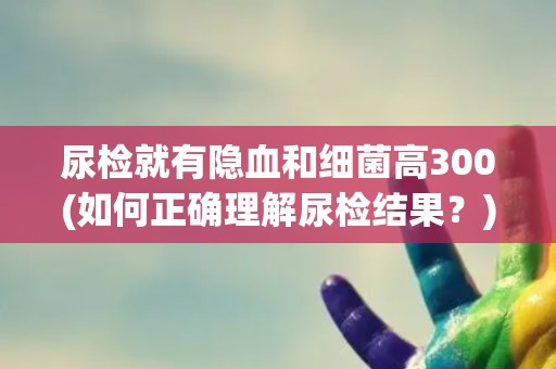 尿检就有隐血和细菌高300(如何正确理解尿检结果？)