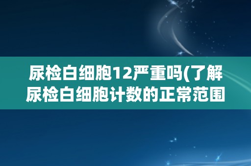 尿检白细胞12严重吗(了解尿检白细胞计数的正常范围及其可能的疾病表现)