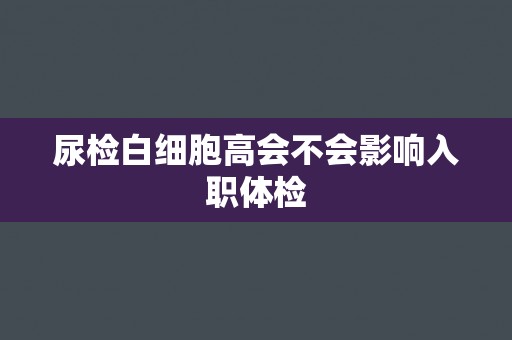 尿检白细胞高会不会影响入职体检