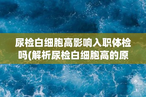 尿检白细胞高影响入职体检吗(解析尿检白细胞高的原因及对健康的影响)