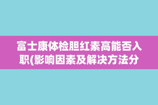 富士康体检胆红素高能否入职(影响因素及解决方法分析)