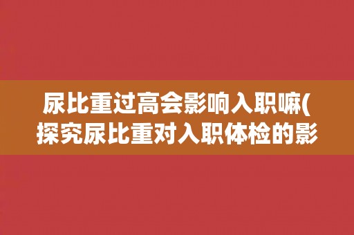 尿比重过高会影响入职嘛(探究尿比重对入职体检的影响)