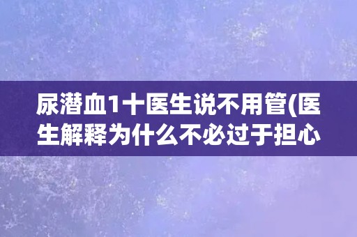 尿潜血1十医生说不用管(医生解释为什么不必过于担心尿潜血1十)