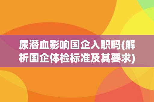 尿潜血影响国企入职吗(解析国企体检标准及其要求)