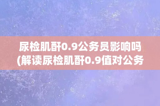 尿检肌酐0.9公务员影响吗(解读尿检肌酐0.9值对公务员职业的影响)