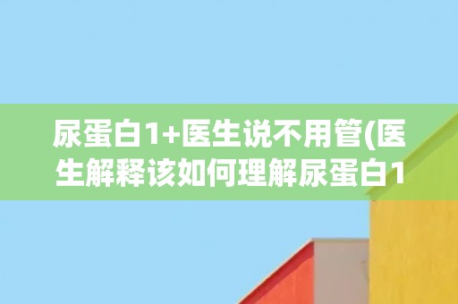 尿蛋白1+医生说不用管(医生解释该如何理解尿蛋白1+的检测结果)