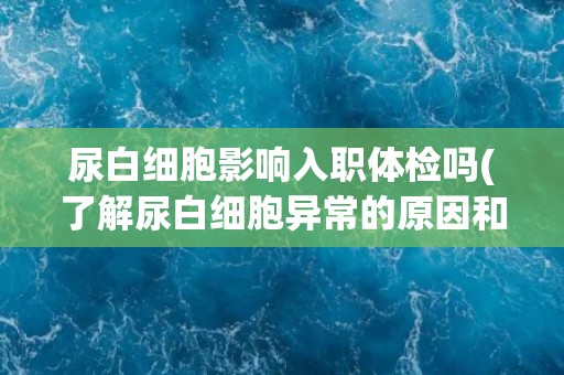 尿白细胞影响入职体检吗(了解尿白细胞异常的原因和影响)