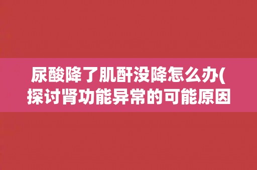 尿酸降了肌酐没降怎么办(探讨肾功能异常的可能原因与治疗方法)
