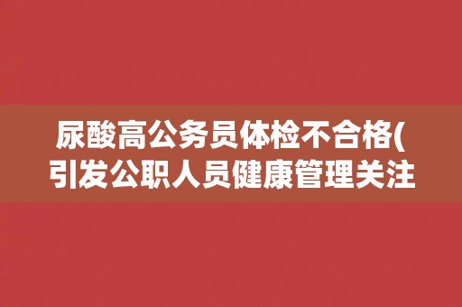 尿酸高公务员体检不合格(引发公职人员健康管理关注)