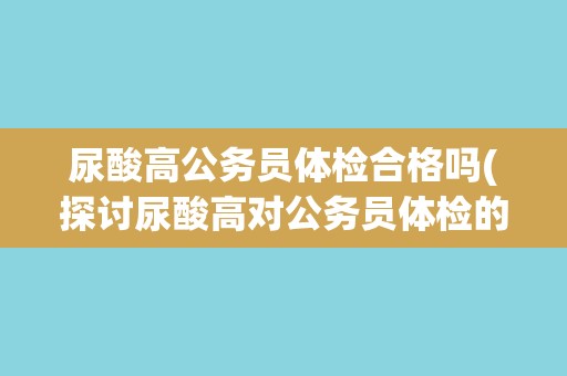 尿酸高公务员体检合格吗(探讨尿酸高对公务员体检的影响和应对方法)
