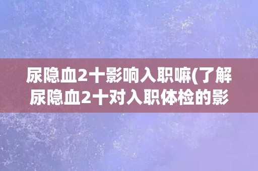 尿隐血2十影响入职嘛(了解尿隐血2十对入职体检的影响) 尿隐血2十影响入职嘛(了解尿隐血2十对入职体检的影响)