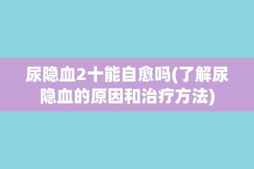 尿隐血2十能自愈吗(了解尿隐血的原因和治疗方法) 尿隐血2十能自愈吗(了解尿隐血的原因和治疗方法)