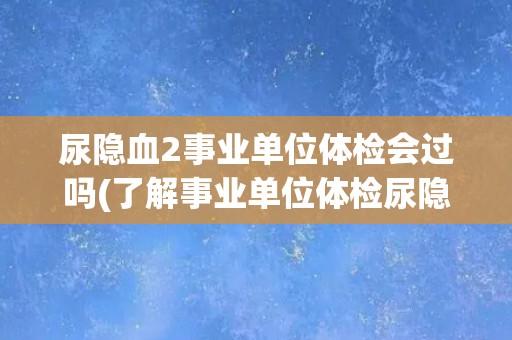 尿隐血2事业单位体检会过吗(了解事业单位体检尿隐血2项标准和注意事项)