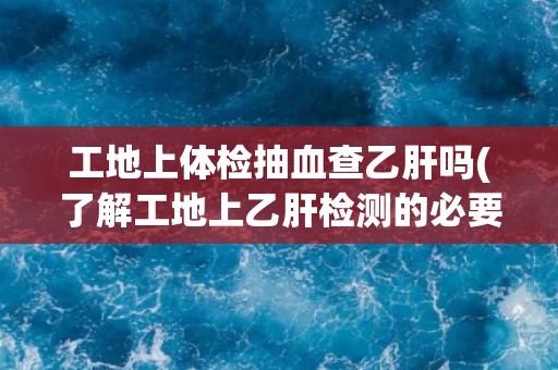 工地上体检抽血查乙肝吗(了解工地上乙肝检测的必要性和注意事项)