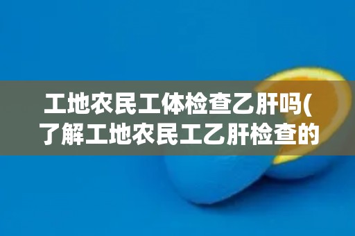 工地农民工体检查乙肝吗(了解工地农民工乙肝检查的必要性和方法)