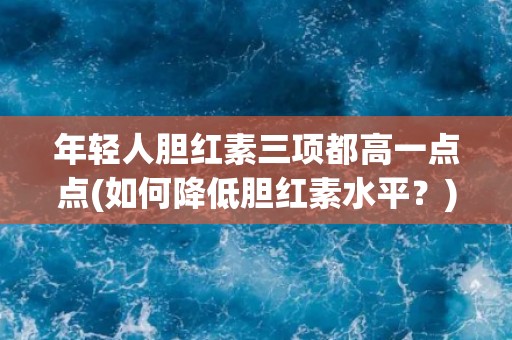 年轻人胆红素三项都高一点点(如何降低胆红素水平?) 年轻人胆红素三项都高一点点(如何降低胆红素水平?)