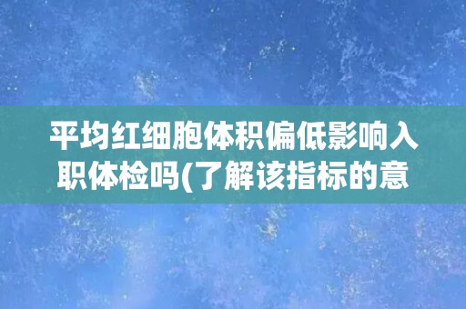 平均红细胞体积偏低影响入职体检吗(了解该指标的意义和可能的影响因素)