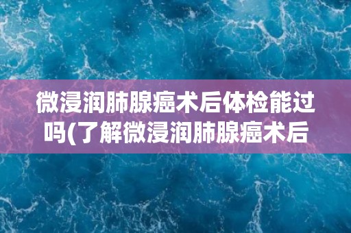 微浸润肺腺癌术后体检能过吗(了解微浸润肺腺癌术后体检的注意事项和建议)