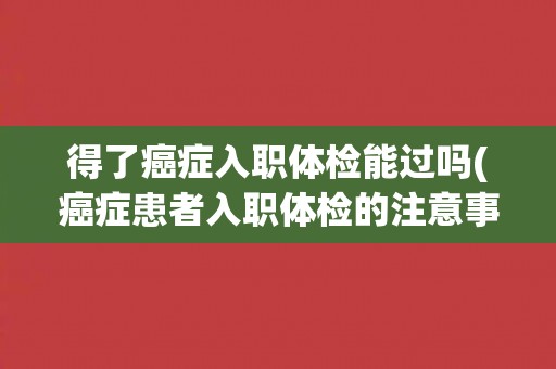得了癌症入职体检能过吗(癌症患者入职体检的注意事项和应对策略)