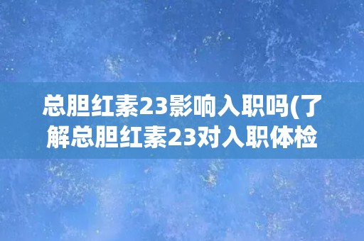 总胆红素23影响入职吗(了解总胆红素23对入职体检的影响及应对方法)