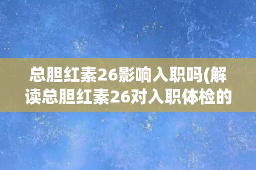 总胆红素26影响入职吗(解读总胆红素26对入职体检的影响及应对措施)