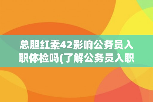 总胆红素42影响公务员入职体检吗(了解公务员入职体检标准及注意事项)