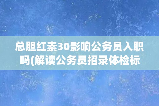 总胆红素30影响公务员入职吗(解读公务员招录体检标准中的总胆红素限制)