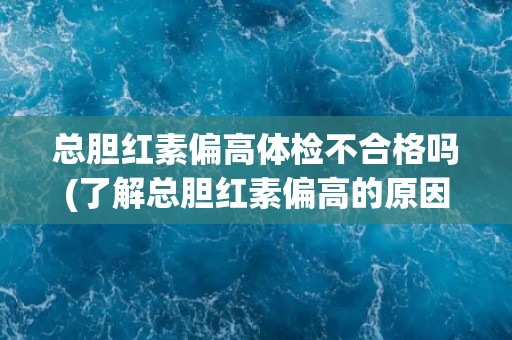 总胆红素偏高体检不合格吗(了解总胆红素偏高的原因和对策)