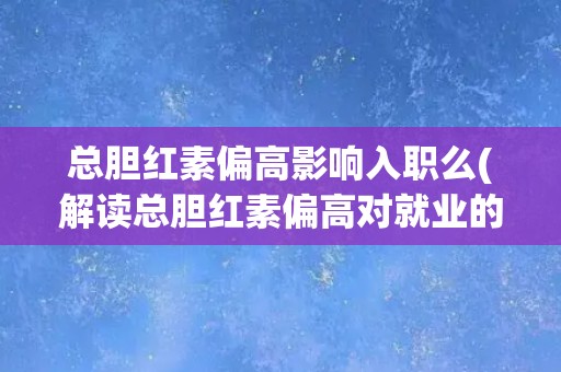 总胆红素偏高影响入职么(解读总胆红素偏高对就业的影响)